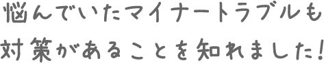 悩んでいたマイナートラブルも対策があることを知れました!